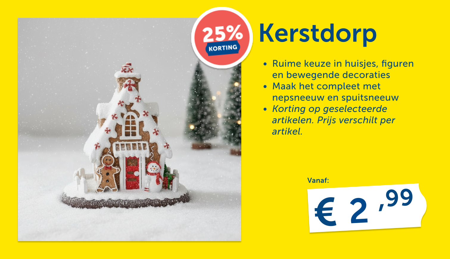 Kerstdorp-huisje in peperkoekstijl met besneeuwd dak, peperkoekmannetje en sneeuwpop, met kerstboompjes op de achtergrond. 25% korting op geselecteerde artikelen, vanaf € 2,99.